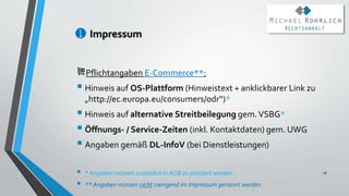 Impressum
Pflichtangaben E-Commerce**:
 Hinweis auf OS-Plattform (Hinweistext + anklickbarer Link zu
„http://ec.europa.eu/consumers/odr“)*
 Hinweis auf alternative Streitbeilegung gem.VSBG*
 Öffnungs- / Service-Zeiten (inkl. Kontaktdaten) gem. UWG
 Angaben gemäß DL-InfoV (bei Dienstleistungen)
 * Angaben müssen zusätzlich in AGB zu platziert werden
 ** Angaben müssen nicht zwingend im Impressum genannt werden
18
 