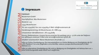 Impressum
20
Impressum
MustermannGmbH
Geschäftsführer: Max Mustermann
Musterstr. 123
12345 Musterhausen
Tel. 020-12345678, Fax: 020-12345679, E-Mail: info@mustermann.de
Handelsregistereintrag:AG Musterhausen, Nr. HRB 1234
Umsatzsteuer-Identifikationsnr. :DE 123456789
Service / Reklamationen:UnserenService erreichenSie werktags von 9 – 17 Uhr unter derTelefonnr.
020-987654321 sowie per E-Mail unter service@mustemann-gmbh.de.
Inhaltlich verantwortlich: Marion Mustermann (Anschrift s.o.)
Infos zur Online-Streitbeilegung: Die Internetplattform zurOnline-Beilegung vonStreitigkeiten der EU
(„OS-Plattform“) ist unter folgendem Link erreichbar: www.ec.europa.eu/consumers/odr (E-Mail-
Adresse s.o.).
Infos zur alternativenStreitbeilegung:Wir sind zur Beilegung von Streitigkeiten mitVerbrauchern vor
einerSchlichtungsstelle weder bereit noch verpflichtet.
MUSTER-IMPRESSUM
 