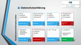 Datenschutzerklärung
23
• Name
• Anschrift
• Kontaktdaten
• …
persönliche Daten
• Bankverbindung
• Überweisung
• Kontostand
• …
Finanzdaten
• Größe
• Gewicht
• Haarfarbe
• …
allg. äußerliche
Merkmale
• Fingerabdruck
• DNA-Probe
• Gen-Sequenz
• …
biometrische
Daten
• Aufnahmen
erkennbar
abgebildeter
Personen
dig. Fotos /Videos
• AU-Bescheinigung
• Diagnose
• Rezept
• …
Gesundheitsdaten
• „AC – XY 1234“
Kfz-Kennzeichen
• „192.168.1.1“
• (dynamisch &
statisch)
IP-Adressen
Beispiele
personenbezogener
Daten:
 