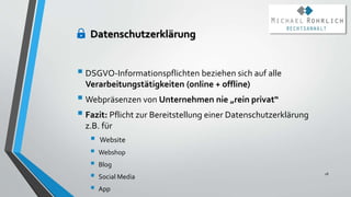 Datenschutzerklärung
 DSGVO-Informationspflichten beziehen sich auf alle
Verarbeitungstätigkeiten (online + offline)
 Webpräsenzen von Unternehmen nie „rein privat“
 Fazit: Pflicht zur Bereitstellung einer Datenschutzerklärung
z.B. für
 Website
 Webshop
 Blog
 Social Media
 App
28
 
