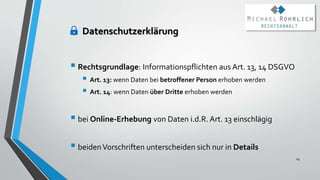 Datenschutzerklärung
 Rechtsgrundlage: Informationspflichten aus Art. 13, 14 DSGVO
 Art. 13: wenn Daten bei betroffener Person erhoben werden
 Art. 14: wenn Daten über Dritte erhoben werden
 bei Online-Erhebung von Daten i.d.R. Art. 13 einschlägig
 beidenVorschriften unterscheiden sich nur in Details
29
 