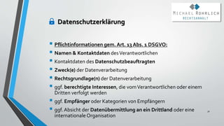 Datenschutzerklärung
 Pflichtinformationen gem. Art. 13 Abs. 1 DSGVO:
 Namen & Kontaktdaten desVerantwortlichen
 Kontaktdaten des Datenschutzbeauftragten
 Zweck(e) der Datenverarbeitung
 Rechtsgrundlage(n) der Datenverarbeitung
 ggf. berechtigte Interessen, die vomVerantwortlichen oder einem
Dritten verfolgt werden
 ggf. Empfänger oder Kategorien von Empfängern
 ggf. Absicht der Datenübermittlung an ein Drittland oder eine
internationale Organisation
30
 