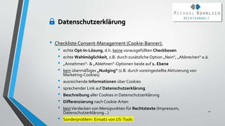 • Checkliste Consent-Management (Cookie-Banner):
• echte Opt-In-Lösung, d.h. keine vorausgefüllten Checkboxen
• echte Wahlmöglichkeit, z.B. durch zusätzliche Option „Nein“, „Abbrechen“ o.ä.
• „Annehmen“- & „Ablehnen“-Optionen beide auf 1. Ebene
• kein übermäßiges „Nudging“ (z.B. durch voreingestellte Aktivierung von
Marketing-Cookies)
• ausreichende Informationen über Cookies
• sprechender Link auf Datenschutzerklärung
• Beschreibung aller Cookies in Datenschutzerklärung
• Differenzierung nach Cookie-Arten
• keinVerdecken von Menüpunkten für Rechtstexte (Impressum,
Datenschutzerklärung…)
• Sonderproblem: Einsatz von US-Tools
42
Datenschutzerklärung
 