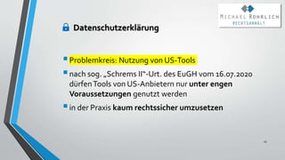 Problemkreis: Nutzung von US-Tools
nach sog. „Schrems II“-Urt. des EuGH vom 16.07.2020
dürfenTools von US-Anbietern nur unter engen
Voraussetzungen genutzt werden
in der Praxis kaum rechtssicher umzusetzen
43
Datenschutzerklärung
 