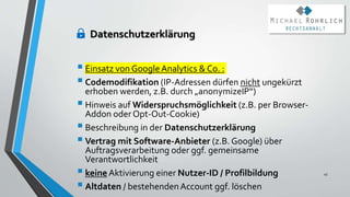 Einsatz von GoogleAnalytics & Co. :
Codemodifikation (IP-Adressen dürfen nicht ungekürzt
erhoben werden, z.B. durch „anonymizeIP“)
Hinweis auf Widerspruchsmöglichkeit (z.B. per Browser-
Addon oder Opt-Out-Cookie)
Beschreibung in der Datenschutzerklärung
Vertrag mit Software-Anbieter (z.B. Google) über
Auftragsverarbeitung oder ggf. gemeinsame
Verantwortlichkeit
keine Aktivierung einer Nutzer-ID / Profilbildung
Altdaten / bestehendenAccount ggf. löschen
45
Datenschutzerklärung
 