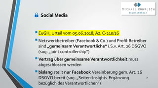 Social Media
EuGH, Urteil vom 05.06.2018, Az. C-210/16
Netzwerkbetreiber (Facebook & Co.) und Profil-Betreiber
sind „gemeinsamVerantwortliche“ i.S.v.Art. 26 DSGVO
(sog. „joint controllership“)
Vertrag über gemeinsame Verantwortlichkeit muss
abgeschlossen werden
bislang stellt nur Facebook Vereinbarung gem. Art. 26
DSGVO bereit (sog. „Seiten-Insights-Ergänzung
bezüglich desVerantwortlichen“)
48
 