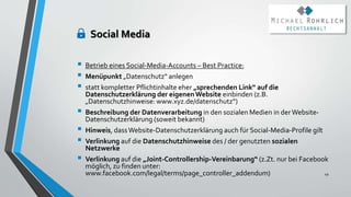 Social Media
 Betrieb eines Social-Media-Accounts – Best Practice:
 Menüpunkt „Datenschutz“ anlegen
 statt kompletter Pflichtinhalte eher „sprechenden Link“ auf die
Datenschutzerklärung der eigenenWebsite einbinden (z.B.
„Datenschutzhinweise: www.xyz.de/datenschutz“)
 Beschreibung der Datenverarbeitung in den sozialen Medien in derWebsite-
Datenschutzerklärung (soweit bekannt)
 Hinweis, dassWebsite-Datenschutzerklärung auch für Social-Media-Profile gilt
 Verlinkung auf die Datenschutzhinweise des / der genutzten sozialen
Netzwerke
 Verlinkung auf die „Joint-Controllership-Vereinbarung“ (z.Zt. nur bei Facebook
möglich, zu finden unter:
www.facebook.com/legal/terms/page_controller_addendum) 49
 