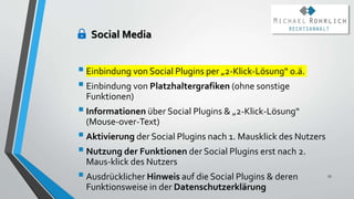 Einbindung von Social Plugins per „2-Klick-Lösung“ o.ä.
Einbindung von Platzhaltergrafiken (ohne sonstige
Funktionen)
Informationen über Social Plugins & „2-Klick-Lösung“
(Mouse-over-Text)
Aktivierung der Social Plugins nach 1. Mausklick des Nutzers
Nutzung der Funktionen der Social Plugins erst nach 2.
Maus-klick des Nutzers
Ausdrücklicher Hinweis auf die Social Plugins & deren
Funktionsweise in der Datenschutzerklärung
53
Social Media
 
