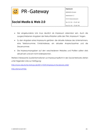 Impressum:

                                                                        ADENION GmbH

                                                                        Merkatorstr. 2

                                                                        41515 Grevenbroich

Social Media & Web 2.0                                                  Tel. 0 21 81 – 75 69 140

                                                                        Fax 0 21 81 – 75 69 199




      Der eingebundene Link muss deutlich als Impressum erkennbar sein. Auch die
        ausgeschriebenen Angaben der Herkunftsdaten sollte den Titel ‚Impressum’ tragen.

      Zu den Angaben eines Impressums gehören: die aktuelle Adresse des Unternehmens,
        eine   Telefonnummer,    E-Mail-Adresse,     ein   aktueller   Ansprechpartner             und   die
        Steuernummer.

      Die Impressumsangaben auf den verschiedenen Websites und Profilen sollten stets
        aktuell sein und sich nicht widersprechen.

Weitere interessante Zusatzinformationen zur Impressumspflicht in den Social Networks stehen
unter folgenden Links zur Verfügung:

http://www.deutsche-startups.de/2011/10/31/impressum-facebook-urteil/

http://bit.ly/uHY55y




 ADENION GmbH 2011                                                                                      -3-
 