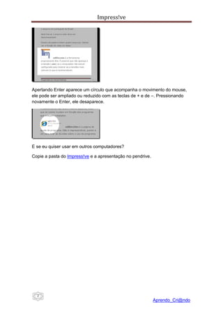 Impress!ve




Apertando Enter aparece um círculo que acompanha o movimento do mouse,
ele pode ser ampliado ou reduzido com as teclas de + e de –. Pressionando
novamente o Enter, ele desaparece.




E se eu quiser usar em outros computadores?

Copie a pasta do Impress!ve e a apresentação no pendrive.




  2
                                                            Aprendo_Cri@ndo
 