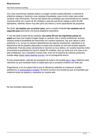 Blog Impresum
http://www.impresum.es/blog
Con unas económicas carpetas díptico tu imagen cambia sustancialmente, si además le
añadimos solapas y hacemos unas carpetas troqueladas, pues mucho mejor para poder
contener más información. Para las tipo díptico las cantidades que recomendamos en nuestra
imprenta online son a partir de 50 unidades y para las que llevan solapa a partir de 250
ejemplares. Además vienen muy bien para uso interno y como separadores de proyectos.
Por tanto, las tarjetas son un primer paso, pero a nuestro entender las carpetas son el
segundo paso para tener una buena papelería corporativa.
Y una vez dado el paso de las carpetas, las cartas A4 son las siguientes piezas en
papel que hace que nuestra imagen tenga un carácter más o menos profesional. Aunque
siempre existe la posibilidad de imprimirlas con nuestra impresora, hay que valorar si será
suficiente o no, ya que no siempre obtendremos las mejores impresiones, sobretodo si no
disponemos de los papeles adecuados (a veces solo el papel ya crea ese ansiado aspecto
profesional). Para las cartas obviamente el volumen es muy relativo, en nuestra imprenta online
encontrarás la posibilidad de imprimir desde 50 unidades, pero ya verás que si la cosa va en
plan profesional, vas a necesitar muchas más, como en la mayoría de nuestros productos
puedes elegir hacer varios diseños a la vez, con el consiguiente ahorro.
Si eres emprendedor, además de empaparte de toda la info posible aquí y aquí, deberías estar
valorando ya qué necesitas hacer en papel para que tu proyecto empiece con buen pie.
Pregúntanos, si no te cuadra todo lo que te ofrecemos estándar en impresum, puedes
solicitarnos un presupuesto a medida, de hecho muchos ya lo hacéis ya que es imposible que
metamos todos los papeles y acabados en nuestra web.
No hay entradas relacionadas
Powered by TCPDF (www.tcpdf.org)
2 / 2
 