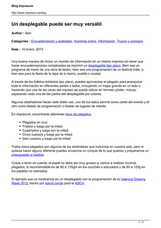 Blog Impresum
http://www.impresum.es/blog
Un desplegable puede ser muy versátil
Author : dani
Categories : Encuadernación y acabados, Imprenta online, Información, Trucos y consejos
Date : 10 enero, 2013
Una buena manera de incluir un montón de información en un mismo impreso sin tener que
hacer encuadernaciones complicadas es imprimir un desplegable tipo plano. Bien sea un
programa de mano de una obra de teatro, bien sea una programación de un festival indie, o
bien sea para la fiesta de la tapa de tu barrio, pueblo o ciudad.
A través de los folletos doblados tipo plano, puedes aprovechar el plegado para jerarquizar
toda la información en diferentes partes o lados, incluyendo un mapa grande en un lado o
haciendo que una de las caras del impreso se pueda utilizar en formato póster, incluso
separando cada una de las partes del desplegable por colores.
Algunos diseñadores hacen este doble uso, uno de los lados servirá como cartel del evento y el
otro como listado de programación o listado de lugares de interés.
En impresum, encontrarás diferentes tipos de plegados:
Plegados en cruz
Tríptico y luego por la mitad
Cuadríptico y luego por la mitad
Cinco cuerpos y luego por la mitad
Seis cuerpos y luego por la mitad
Todos estos plegados son algunos de los estándares que incluimos en nuestra web, pero si
quieres hacer alguno diferente puedes enviarnos un croquis de lo que quieres y preparamos un
presupuesto a medida.
Cosas a tener en cuenta, el papel no debe ser muy grueso si vamos a realizar muchos
plegados, lo recomendable es de 80 a 135grs en los couchés o estucados y de 80 a 120g en
los papeles no satinados.
El ejemplo que os mostramos es un desplegable con la programación de la Valencia Disseny
Week 2012, hecho por estudi cercle para la ADCV.
1 / 3
 
