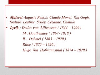 • Malerei:Auguste Renoir, Claude Monet, Van Gogh,
Touluse Leatrec, Sisley, Cezanne, Camille
• Lyrik : Detlev von Liliencron ( 1844 – 1909 )
M . Dauthendey ( 1867- 1918 )
R . Dehmel ( 1863 – 1920 )
Rilke ( 1875 – 1926 )
Hugo Von Hofmannsthal ( 1874 – 1929 )
 