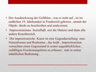 • Der Ausdrucksweg der Gefühlen , was er steht auf , ist im
endlichen 19. Jahrhundert in Frankreich geboren , anstatt der
Objekt direkt zu beschreiben und analysieren.
• Impressionismus beeinfluβt erst die Malerei und dann alle
andere Kunstbereich.
• Die imprestionische Kunst ist eine Gegendarstellung zum
Naturalismus und Realismus , das heiβt , Imprestionisten
versuchten einen Gegenstand in seiner augenblicklichen ,
zufällligen Erscheinungsform zu erfassen , statt in seiner
inhaltlichen Bedeutung .
 