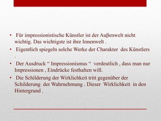• Für impressionistische Künstler ist der Auβenwelt nicht
wichtig. Das wichtigste ist ihre Innenwelt .
• Eigentlich spiegeln solche Werke der Charakter des Künstlers
.
• Der Ausdruck “ Impressionismus “ verdeutlich , dass man nur
Impressionen , Eindrücke festhalten will.
• Die Schilderung der Wirklichkeit tritt gegenüber der
Schilderung der Wahrnehmung . Dieser Wirklichkeit in den
Hintergrund .
 