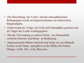 • Die Darstellung des Lichts und der atmosphärischen
Bedingungen wurde im Impressionismus zur malerischen
Hauptaufgabe .
• Farbe wurde als Folge von Licht und Atmosphäre gesehen und
als Träger des Lichts wiedergegeben .
• Mit der Verwendung er sieben Farben von Sonnenlicht
verlieren Schwarz und Braun an Bedeutung .
• Impreonistische Bilder sind hell und luftig wie ein öffnende
Fenster in der Natur und gibt es in der Bilder die Farben
Orange , Gelb , Rot , Lila, Blau usw.
 