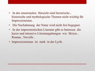• In der emotionalen Hinsicht sind literarische ,
historische und mythologische Themen nicht wichtig für
Impressionisten .
• Die Nachahmung der Natur wird nicht fest begegnet.
• In der impreonistischen Literatur gibt es Interesse die
kurze und intensive Literaturgattungen wie Skizze ,
Roman , Novelle .
• Impressionismus ist stark in der Lyrik .
 