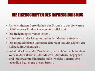 DIE EIGENSCHAFTEN DES IMPRESSIONISMUS
• Am wichtigsten Besonderheit des Strom ist , der die warnte
Gefühle eines Eindruck wie gehört reflektiert.
• Die Bedeutung ist verschlossen .
• Er hat sich in der Literatur und in der Malerei entwickelt.
• Die Impressionisten kümmern sich nicht um die Objekt der
Existenz im Auβenwelt .
• Sobald der Leser , der Zuschauer , der Zuhörer sich mit dem
Werk in der Literatur , der Malerei , der Musik begegnen ,
sind ihre erwerbte Eindrücke süβe , weiche , unarmliche ,
lebendige Beziehung dieses Strom .
 