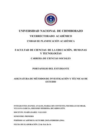 UNIVERSIDAD NACIONAL DE CHIMBORAZO
VICERRECTORADO ACADÉMICO
UNIDAD DE PLANIFICACIÓN ACADÉMICA
FACULTAD DE CIENCIAS DE LA EDUCACIÓN, HUMANAS
Y TECNOLOGÍAS
CARRERA DE CIENCIAS SOCIALES
PORTAFOLIO DEL ESTUDIANTE
ASIGNATURA DE MÉTODOSDE INVESTIGACIÓN Y TÉCNICAS DE
ESTUDIO
INTEGRANTES: DANIELAVALOS, MARLLURYCONTENTO,MICHELLE ESCOBAR,
YULIANA GARCIA, GREGORYHERRERA, RICARDO LEÓN.
DOCENTE: MARÍAISABEL VALLEJO
SEMESTRE: PRIMERO
PERÍODO ACADÉMICO: OCTUBRE (2015)-FEBRERO (2016)
FECHA DE ELABORACIÓN: 23 de Feb. De 16
 