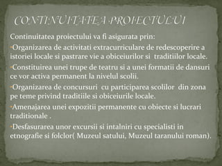 Continuitatea proiectului va fi asigurata prin:
•Organizarea de activitati extracurriculare de redescoperire a
istoriei locale si pastrare vie a obiceiurilor si traditiilor locale.
•Constituirea unei trupe de teatru si a unei formatii de dansuri
ce vor activa permanent la nivelul scolii.
•Organizarea de concursuri cu participarea scolilor din zona
pe teme privind traditiile si obiceiurile locale.
•Amenajarea unei expozitii permanente cu obiecte si lucrari
traditionale .
•Desfasurarea unor excursii si intalniri cu specialisti in
etnografie si folclor( Muzeul satului, Muzeul taranului roman).
 