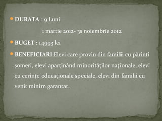 DURATA : 9 Luni
1 martie 2012- 31 noiembrie 2012
BUGET : 14993 lei
BENEFICIARI:Elevi care provin din familii cu părinți
șomeri, elevi aparținând minorităților naționale, elevi
cu cerințe educaționale speciale, elevi din familii cu
venit minim garantat.
 