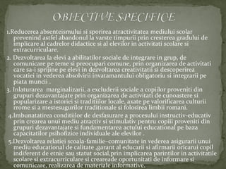 1.Reducerea absenteismului si sporirea atractivitatea mediului scolar
prevenind astfel abandonul la varste timpurii prin cresterea gradului de
implicare al cadrelor didactice si al elevilor in activitati scolare si
extracurriculare.
2. Dezvoltarea la elevi a abilitatilor sociale de integrare in grup, de
comunicare pe teme si preocupari comune, prin organizarea de activitati
care sa-i sprijine pe elevi in dezvoltarea creativitatii si descoperirea
vocatiei in vederea absolvirii invatamantului obligatoriu si integrarii pe
piata muncii .
3. Inlaturarea marginalizarii, a excluderii sociale a copiilor proveniti din
grupuri dezavantajate prin organizarea de activitati de cunoastere si
popularizare a istoriei si traditiilor locale, axate pe valorificarea culturii
rrome si a mestesugurilor traditionale si folosirea limbii romani.
4.Imbunatatirea conditiilor de desfasurare a procesului instructiv-educativ
prin crearea unui mediu atractiv si stimulativ pentru copiii proveniti din
grupuri dezavantajate si fundamentarea actului educational pe baza
capacitatilor psihofizice individuale ale elevilor .
5.Dezvoltarea relatiei scoala-familie–comunitate in vederea asigurarii unui
mediu educational de calitate ,garant al educarii si afirmarii oricarui copil
indiferent de etnie sau statut social,prin implicarea parintilor in activitatile
scolare si extracurriculare si creareade oportunitati de informare si
comunicare, realizarea de materiale informative.
 