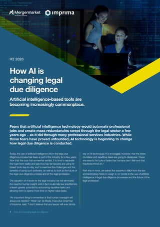 1  How AI is changing legal due diligence
Today, the use of artificial intelligence (AI) in the legal due
diligence process has been a part of the industry for a few years.
Now that the dust has somewhat settled, it is time to separate
the hype from reality and see how top tier lawyers are using AI-
based tools day-to-day, and to examine the challenges and the
benefits of using such software, as well as to look at the future of
the legal due diligence process and of the legal profession.
The adoption of AI tools for the legal industry has not eliminated
the need for human insight, and in fact could help law practitioners
unleash greater potential by automating repetitive tasks and
allowing them to spend more time on higher-value tasks.
“An important thing to remember is that human oversight will
always be needed,” Pieter van de Made, Executive Chairman
of Imprima, said. “I don’t believe that any lawyer will ever blindly
rely on AI technology. It is envisaged, however, that the more
mundane and repetitive tasks are going to disappear. These
are exactly the type of tasks that humans don’t like and that
machines thrive on.”
With this in mind, we asked five experts in M&A from the law
and technology fields to weigh in on trends in the use of artificial
intelligence in legal due diligence processes and the future of the
legal profession.
Fears that artificial intelligence technology would automate professional
jobs and create mass redundancies swept through the legal sector a few
years ago – as it did through many professional services industries. While
those fears have proved unfounded, AI technology is beginning to change
how legal due diligence is conducted.
H2 2020
Artificial intelligence-based tools are
becoming increasingly commonplace.
How AI is
changing legal
due diligence
 
