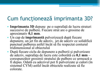 Cum funcționează imprimanta 3D?
• Imprimanta 3D depune pe o suprafaţă de lucru straturi
succesive de pulbere. Fiecare strat are o grosime de
aproximativ 0,1 mm.
• Un cap de imprimantă pulverizează după fiecare
depunere, un jet fin de adeziv, jet de adeziv ce solidifică
punctual pulberea astfel încât să fie respectat conturul
tridimensional al obiectului
• După fiecare ciclu de depunere a pulberii şi pulverizare
de adeziv, suprafaţa de lucru este coborâtă cu 0,1 mm –
corespunzător grosimii stratului de pulbere ce urmează a
fi depus. Odată cu adezivul pot fi pulverizate şi culori (în
sistemul CYM) astfel încât obiectele realizate să fie
colorate.
 