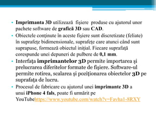 • Imprimanta 3D utilizează fişiere produse cu ajutorul unor
pachete software de grafică 3D sau CAD.
• Obiectele conţinute în aceste fişiere sunt discretizate (feliate)
în suprafeţe bidimensionale, suprafeţe care atunci când sunt
suprapuse, formează obiectul iniţial. Fiecare suprafaţă
corespunde unei depuneri de pulbere de 0,1 mm.
• Interfaţa imprimantelor 3D permite importarea şi
prelucrarea diferitelor formate de fişiere. Software-ul
permite rotirea, scalarea şi poziţionarea obiectelor 3D pe
suprafaţa de lucru.
• Procesul de fabricare cu ajutorul unei imprimante 3D a
unui iPhone 4 fals, poate fi urmărit pe
YouTubehttps://www.youtube.com/watch?v=Favha1-8RXY
 