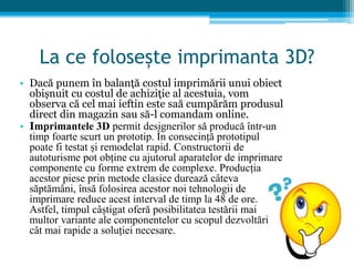 La ce folosește imprimanta 3D?
• Dacă punem în balanță costul imprimării unui obiect
obișnuit cu costul de achiziție al acestuia, vom
observa că cel mai ieftin este saă cumpărăm produsul
direct din magazin sau să-l comandam online.
• Imprimantele 3D permit designerilor să producă într-un
timp foarte scurt un prototip. În consecință prototipul
poate fi testat și remodelat rapid. Constructorii de
autoturisme pot obține cu ajutorul aparatelor de imprimare
componente cu forme extrem de complexe. Producția
acestor piese prin metode clasice durează câteva
săptămâni, însă folosirea acestor noi tehnologii de
imprimare reduce acest interval de timp la 48 de ore.
Astfel, timpul câștigat oferă posibilitatea testării mai
multor variante ale componentelor cu scopul dezvoltării
cât mai rapide a soluției necesare.
 