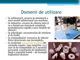Domenii de utilizare
• în arhitectură: crearea in miniatură a
unui model arhitectural sau machete;
• în industrie: crearea de obiecte mici și
cu o formă sau structură complexă,
prototipizarea rapidă a unor modele de
obiecte ;
• în arheologie: reconstructia de artefacte
și de fosile;
• în criminalistică: recrearea de obiecte
fizice deteriorate sau incomplete;
• în medicină: crearea de tesuturi (de
exemplu organe, vase sangvine, s.a.)
care sa fie compatibile cu o anumită
persoană, construcția de implanturi
după o anumită formă – de exemplu
implanturi dentare
 