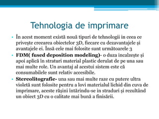 Tehnologia de imprimare
• În acest moment există nouă tipuri de tehnologii in ceea ce
privește creearea obiectelor 3D, fiecare cu dezavantajele și
avantajele ei. Însă cele mai folosite sunt următoarele 3
• FDM( fused deposition modeling)- o duza incalzește și
apoi aplică în straturi material plastic derulat de pe una sau
mai multe role. Un avantaj al acestui sistem este că
consumabilele sunt relativ accesibile.
• Stereolitografie- una sau mai multe raze cu putere ultra
violetă sunt folosite pentru a lovi materialul lichid din cuva de
imprimare, aceste rășini întărindu-se in straduri și rezultând
un obiect 3D cu o calitate mai bună a finisării.
 