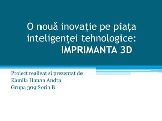 O nouă inovație pe piața
inteligenței tehnologice:
IMPRIMANTA 3D
Proiect realizat si prezentat de
Kamila Hanaa Andra
Grupa 309 Seria B
 