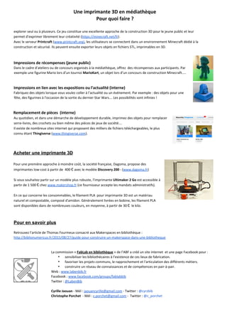   
Une imprimante 3D en médiathèque 
Pour quoi faire ? 
 
explorer seul ou à plusieurs. Ce jeu constitue une excellente approche de la construction 3D pour le jeune public et leur 
permet d’exprimer librement leur créativité (​https://minecraft.net/fr​). 
Avec le serveur​ Printcraft​ (​www.printcraft.org)​, les utilisateurs se connectent dans un environnement Minecraft dédié à la 
construction et sécurisé. Ils peuvent ensuite exporter leurs objets en fichiers STL, imprimables en 3D.   
 
Impressions de récompenses (jeune public) 
Dans le cadre d’ateliers ou de concours organisés à la médiathèque, offrez  des récompenses aux participants. Par 
exemple une figurine Mario lors d’un tournoi​ MarioKart​, un objet lors d’un concours de construction​ ​Minecraft…. 
 
 
Impressions en lien avec les expositions ou l'actualité (interne) 
Fabriquez des objets lorsque vous voulez coller à l'actualité ou un événement. Par exemple : des objets pour une 
fête, des figurines à l'occasion de la sortie du dernier Star Wars… Les possibilités sont infinies ! 
 
 
Remplacement de pièces  (interne) 
Au quotidien, et dans une démarche de développement durable, imprimez des objets pour remplacer 
serre­livres, des crochets ou bien même des pièces de jeux de société… 
Il existe de nombreux sites internet qui proposent des milliers de fichiers téléchargeables, le plus 
connu étant ​Thingiverse​ (​www.thingiverse.com​). 
 
Acheter une imprimante 3D 
Pour une première approche à moindre coût, la société française, Dagoma, propose des 
imprimantes low­cost à partir de  400 € avec le modèle ​Discovery 200​ ­ (​www.dagoma.fr​) 
 
Si vous souhaitez partir sur un modèle plus robuste, l’imprimante ​Ultimaker 2 Go​ est accessible à 
partir de 1 500 € chez ​www.makershop.fr​ (ce fournisseur accepte les mandats administratifs). 
 
En ce qui concerne les consommables, le filament PLA  pour imprimante 3D est un matériau 
naturel et compostable, composé d'amidon. Généralement livrées en bobine, les filament PLA 
sont disponibles dans de nombreuses couleurs, en moyenne, à partir de 30 €  le kilo. 
 
Pour en savoir plus 
Retrouvez l’article de Thomas Fourmeux consacré aux Makerspaces en bibliothèque : 
http://biblionumericus.fr/2015/08/27/guide­pour­construire­un­makerspace­dans­une­bibliotheque 
 
 
La commission « ​FabLab en bibliothèque​ » de l’ABF a créé un site internet  et une page Facebook pour : 
∙ sensibiliser les bibliothécaires à l’existence de ces lieux de fabrication. 
∙ favoriser les projets communs, le rapprochement et l'articulation des différents métiers. 
∙ construire un réseau de connaissances et de compétences en pair­à­pair. 
Web : ​www.labenbib.fr 
Facebook : ​www.facebook.com/groups/fablabbib 
Twitter : ​@LabenBib 
 
Cyrille Jaouan​ ­ Mél : ​jaouancyrille@gmail.com​ ­ Twitter : ​@cyrzbib 
Christophe Porchet​  ­ Mél : ​c.porchet@gmail.com​ ­  Twitter : ​@c_porchet 
 
 