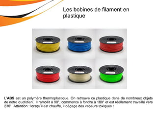 L’ABS est un polymère thermoplastique. On retrouve ce plastique dans de nombreux objets
de notre quotidien. Il ramollit à 90°, commence à fondre à 180° et est réellement travaillé vers
230°. Attention : lorsqu’il est chauffé, il dégage des vapeurs toxiques !
Les bobines de filament en
plastique
 