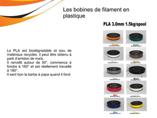 Le PLA est biodégradable et issu de
matériaux recyclés. il peut être obtenu à
parti d’amidon de maïs.
Il ramollit autour de 50°, commence à
fondre à 160° et est réellement travaillé
à 180°.
Il sent bon la barbe à papa quand il fond
Les bobines de filament en
plastique
 