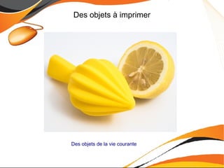 Des objets à imprimer
Des objets de la vie courante
 