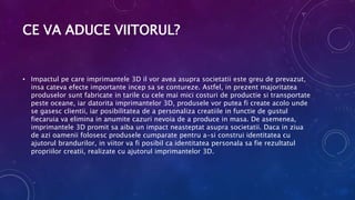 CE VA ADUCE VIITORUL?
• Impactul pe care imprimantele 3D il vor avea asupra societatii este greu de prevazut,
insa cateva efecte importante incep sa se contureze. Astfel, in prezent majoritatea
produselor sunt fabricate in tarile cu cele mai mici costuri de productie si transportate
peste oceane, iar datorita imprimantelor 3D, produsele vor putea fi create acolo unde
se gasesc clientii, iar posibilitatea de a personaliza creatiile in functie de gustul
fiecaruia va elimina in anumite cazuri nevoia de a produce in masa. De asemenea,
imprimantele 3D promit sa aiba un impact neasteptat asupra societatii. Daca in ziua
de azi oamenii folosesc produsele cumparate pentru a-si construi identitatea cu
ajutorul brandurilor, in viitor va fi posibil ca identitatea personala sa fie rezultatul
propriilor creatii, realizate cu ajutorul imprimantelor 3D.
 