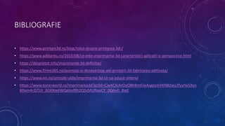 BIBLIOGRAFIE
• https://www.printam3d.ro/blog/totul-despre-printarea-3d-/
• https://www.adibarbu.ro/2015/08/ce-este-imprimanta-3d-caracteristici-aplicatii-si-perspective.html
• https://despretot.info/imprimanta-3d-definitie/
• https://www.firme365.ro/avantaje-si-dezavantaje-ale-printarii-3d-fabricarea-aditivata/
• https://www.nis.ro/articole-utile/imprimarea-3d-ce-va-aduce-viitorul
• https://www.tonerworld.ro/imprimarea3d?gclid=CjwKCAiArOqOBhBmEiwAsgeLmVKN82wy2fyyHe5Xyo
BNxm4rZLTUr_A5KNw6WQelsefBh2QScMURixoCY_0QAvD_BwE
 
