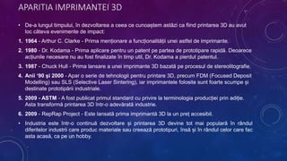 APARITIA IMPRIMANTEI 3D
• De-a lungul timpului, în dezvoltarea a ceea ce cunoaștem astăzi ca fiind printarea 3D au avut
loc câteva evenimente de impact:
1. 1964 - Arthur C. Clarke - Prima menționare a funcționalității unei astfel de imprimante.
2. 1980 - Dr. Kodama - Prima aplicare pentru un patent pe partea de prototipare rapidă. Deoarece
acțiunile necesare nu au fost finalizate în timp util, Dr. Kodama a pierdut patentul.
3. 1987 - Chuck Hull - Prima lansare a unei imprimante 3D bazată pe procesul de stereolitografie.
4. Anii ‘90 și 2000 - Apar o serie de tehnologii pentru printare 3D, precum FDM (Focused Deposit
Modelling) sau SLS (Selective Laser Sintering), iar imprimantele folosite sunt foarte scumpe și
destinate prototipării industriale.
5. 2009 - ASTM - A fost publicat primul standard cu privire la terminologia producției prin adiție.
Asta transformă printarea 3D într-o adevărată industrie.
6. 2009 - RepRap Project - Este lansată prima imprimantă 3D la un preț accesibil.
• Industria este într-o continuă dezvoltare și printarea 3D devine tot mai populară în rândul
diferitelor industrii care produc materiale sau creează prototipuri, însă și în rândul celor care fac
asta acasă, ca pe un hobby.
 