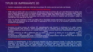 TIPURI DE IMPRIMANTE 3D
• Conform standardelor există mai multe tipuri de printare 3D, dintre care trei sunt cele mai folosite.
1. Imprimarea prin Extrudare (FDM - Fused Deposition Modeling) :
• FDM este una dintre cele mai cunoscute și utilizate tehnologii de printare 3D, prin care filamentul de plastic este
topit și ulterior depozitat, printr-un procedeu de extrudare și depus pe o platformă sau ceva similar uneia. Fiecare
strat se întărește și se lipește de stratul următor, ducând astfel către forma finală a produsului. O limitare a
procesului folosit în FDM este necesitatea unei structuri suport, fie dintr-un material care să poată fi spălat cu
ușurință sau unul care să fie rupt ușor.
• Cele mai utilizate materiale în FDM sunt ABS și PLA. Principalul avantaj este faptul că nu sunt folosite materiale
toxice, ceea ce înseamnă că se poate folosi în siguranță și într-un birou, iar un alt avantaj îl reprezintă și prețul
accesibil al imprimantelor.
2. Stereolitiografia :
• Cunoscut ca primul proces de printare 3D, stereolitografia este folosită în continuare și în zilele noastre.
În stereolitografie este folosită o rășină fotosensibilă care se întărește atunci când este expusă la raze UV.
Piesele produse prin acest proces au o calitate foarte bună și o precizie foarte bună. Materialele pot fi găsite într-o
varietate foarte mare.
La baza produsului se află o platformă care va coborî, pe măsură ce straturi noi vor fi adăugate, exact cu
grosimea unui strat. Suportul folosit va fi eliminat ulterior.
Un dezavantaj al stereolitografiei poate fi considerată partea de postprocesare, însă de cele mai multe ori aceasta
compensează prin calitatea foarte bună a produselor rezultate.
3. Expunerea digitală a luminii (DLP):
• Similară cu stereolitografia, și DLP presupune folosirea de rășini polimerice lichide. În plus față de aceasta,
folosește un cip sau mai exact o serie de oglinzi dintr-o matriță care ajută la modularea spațială a luminii, rapid.
DLP este unul dintre cele mai rapide procese de printare 3D, motiv pentru care este și popular.
La fel ca în cazul stereolitografiei, necesită un suport pe care urmează să fie așezate straturile de rășină și ulterior
expuse la lumină.
 
