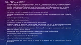 FUNCTIONALITATE
• Printarea 3D a pornit de la ideea de prototipare și nevoia de a găsi o modalitate prin care să poată fi dezvoltate cu
ușurință și rapiditate anumite produse. În continuare, cel mai des este folosită printarea 3D pentru crearea de
prototipuri în diferite industrii. Totuși, odată cu dezvoltarea proceselor de printare 3D și apariția unor noi soluții și
tehnologii, un număr tot mai mare de industrii se bucură de beneficiile printării 3D, printre care următoarele
industrii:
• in arhitectura: crearea in miniatura a unui model arhitectural sau machete;
• in industrie: crearea de obiecte mici si cu o forma sau structura complexa, prototipizarea rapida a unor modele de
obiecte ;
• in paleontologie: reconstructia fosilelor;
• in arheologie: reconstructia de artifacte;
• in criminalistica: recrearea de obiecte fizice deteriorate sau incomplete;
• in medicina: crearea de tesuturi (de exemplu organe, vase sangvine, s.a.) care sa fie compatibile cu o anumita
persoana, constructia de implanturi dupa o anumita forma - de exemplu implanturi dentare sau de os;
• in aeronautica: productia de structuri metalice sau plastice cu o forma complexa sau de o compozitie superioara
fata de cele obtinute in sectorul industrial;
• in gastronomie: pentru prepararea de elemente culinare cu o structura sau forma complexa;
• in cinematografie: crearea de masti sau costume personalizate;
• in domeniul artizanatelor: crearea de obiecte decorative;
• in domeniul imobiliar: constructia de locuinte;
• in domeniul personal sau casnic: crearea de obiecte de uz personal sau de menaj ce contin elemente
personalizate.
 