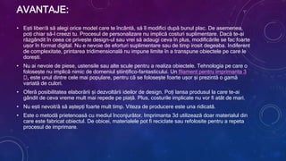 AVANTAJE:
• Ești liber/ă să alegi orice model care te încântă, să îl modifici după bunul plac. De asemenea,
poți chiar să-l creezi tu. Procesul de personalizare nu implică costuri suplimentare. Dacă te-ai
răzgândit în ceea ce privește design-ul sau vrei să adaugi ceva în plus, modificările se fac foarte
ușor în format digital. Nu e nevoie de eforturi suplimentare sau de timp irosit degeaba. Indiferent
de complexitate, printarea tridimensională nu impune limite în a transpune obiectele pe care le
dorești.
• Nu ai nevoie de piese, ustensile sau alte scule pentru a realiza obiectele. Tehnologia pe care o
folosește nu implică nimic de domeniul științifico-fantasticului. Un filament pentru imprimanta 3
D, este unul dintre cele mai populare, pentru că se folosește foarte ușor și prezintă o gamă
variată de culori.
• Oferă posibilitatea elaborării și dezvoltării ideilor de design. Poți lansa produsul la care te-ai
gândit de ceva vreme mult mai repede pe piață. Plus, costurile implicate nu vor fi atât de mari.
• Nu ești nevoit/ă să aștepți foarte mult timp. Viteza de producere este una ridicată.
• Este o metodă prietenoasă cu mediul înconjurător. Imprimanta 3d utilizează doar materialul din
care este fabricat obiectul. De obicei, materialele pot fi reciclate sau refolosite pentru a repeta
procesul de imprimare.
 