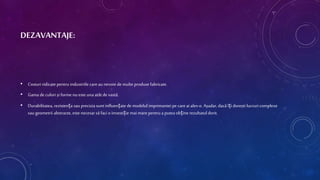 DEZAVANTAJE:
• Costuri ridicate pentru industriile careau nevoie de multeproduse fabricate.
• Gama deculori și forme nueste una atât devastă.
• Durabilitatea, rezistența sau precizia sunt influențate de modelul imprimantei pe careai ales-o. Așadar, dacă îți dorești lucruricomplexe
sau geometrii abstracte, este necesar să faci o investiție mai marepentru a putea obține rezultatul dorit.
 