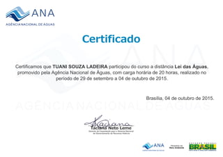 Certificamos que TUANI SOUZA LADEIRA participou do curso a distância Lei das Águas,
promovido pela Agência Nacional de Águas, com carga horária de 20 horas, realizado no
período de 29 de setembro a 04 de outubro de 2015.
.
Brasília, 04 de outubro de 2015.
 