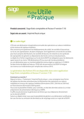 Fiche
                         et Pratique
                                         Utile

Produit concerné : Sage Etats comptables et fiscaux i7 version 7.10

Sujet mis en avant : Imprimé fiscal unique



    L
     e cadre légal
L’IFU est une déclaration récapitulative annuelle des opérations sur valeurs mobilières
et les revenus de capitaux mobiliers.
Elle concerne principalement les établissements de crédit, les sociétés d’assurances
sur la vie, de capitalisation, de plans d’épargne. Sont également concernés les sociétés
pour leurs propres distributions, les sociétés de bourse, les notaires ou les syndicats
de copropriété, les gérants ou dépositaires des fonds communs de placement…
Le dépôt d’un fichier magnétique sur le site de la DGFiP est obligatoire pour les déclarants
ayant souscrit au moins 100 déclarations IFU au cours de l’année précédente
ou une déclaration pour un montant global de revenus égal ou supérieur à 15 000 €.
Sa date limite de dépôt est fixée au 15/02 afin de permettre à la DGFiP d’intégrer
ces revenus sur la déclaration pré-remplie des revenus 2012.

La génération des fichiers IFU est disponible dans votre application
Sage Etats comptables et fiscaux i7 version 7.10

Comment ça marche ?
Depuis le menu « Traitement / Imprimé fiscal unique », vous renseignez sous forme
de tableau les données attendues pour la Déclaration des opérations sur valeurs
mobilières et revenus de capitaux mobiliers (formulaires 2561, 2561bis et 2561ter)
et l’Etat directive (formulaire 2561quater).
Vous avez la possibilité d’éditer, pour contrôle, un état des données saisies ou un état
préparatoire de présentation identique au CERFA.
Il suffit ensuite de lancer la génération du fichier que vous déposerez directement
sur le site de la DGFiP.
Suite à un dépôt initial, vous avez la possibilité de générer une déclaration rectificative
(en cas d’erreur ou omission de données) ou de recyclage suite à un rejet de la DGFiP.




                                    w w w. s a g e . f r / p m e
 