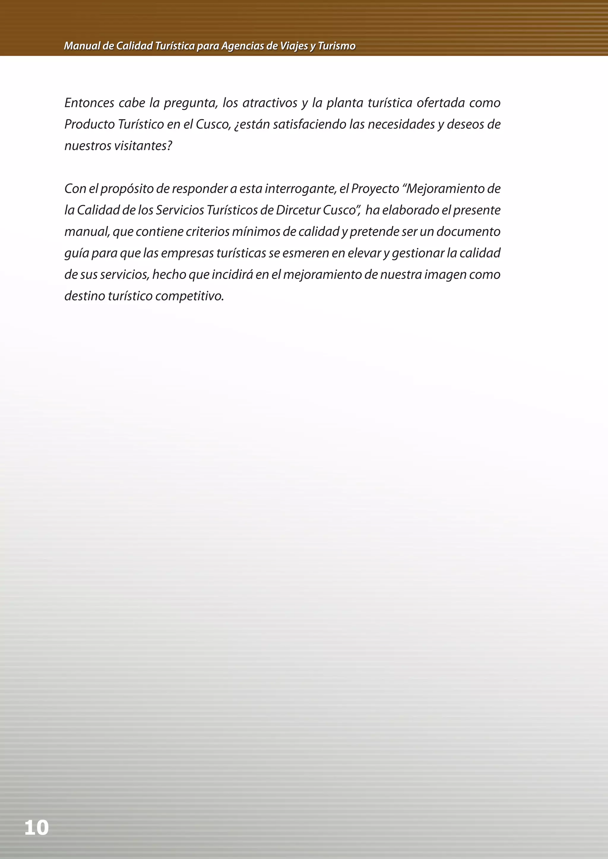 Manual de Calidad Turística para Agencias de Viajes y Turismo




     Entonces cabe la pregunta, los atractivos y la planta turística ofertada como
     Producto Turístico en el Cusco, ¿están satisfaciendo las necesidades y deseos de
     nuestros visitantes?


     Con el propósito de responder a esta interrogante, el Proyecto “Mejoramiento de
     la Calidad de los Servicios Turísticos de Dircetur Cusco”, ha elaborado el presente
     manual, que contiene criterios mínimos de calidad y pretende ser un documento
     guía para que las empresas turísticas se esmeren en elevar y gestionar la calidad
     de sus servicios, hecho que incidirá en el mejoramiento de nuestra imagen como
     destino turístico competitivo.




10
 