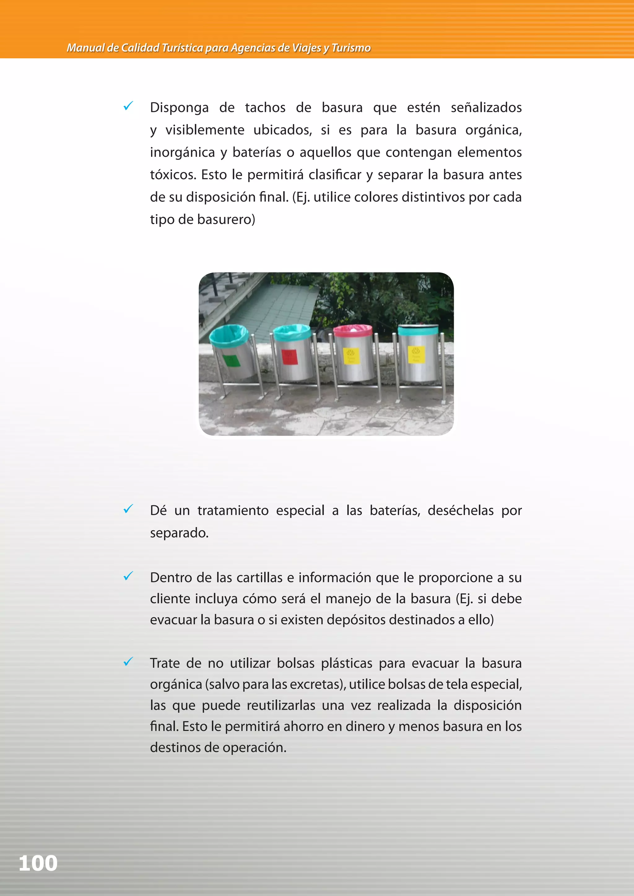 Manual de Calidad Turística para Agencias de Viajes y Turismo




                 	 Disponga de tachos de basura que estén señalizados
                      y visiblemente ubicados, si es para la basura orgánica,
                      inorgánica y baterías o aquellos que contengan elementos
                      tóxicos. Esto le permitirá clasificar y separar la basura antes
                      de su disposición final. (Ej. utilice colores distintivos por cada
                      tipo de basurero)




                 	 Dé un tratamiento especial a las baterías, deséchelas por
                      separado.


                 	 Dentro de las cartillas e información que le proporcione a su
                    cliente incluya cómo será el manejo de la basura (Ej. si debe
                    evacuar la basura o si existen depósitos destinados a ello)


                 	 Trate de no utilizar bolsas plásticas para evacuar la basura
                    orgánica (salvo para las excretas), utilice bolsas de tela especial,
                    las que puede reutilizarlas una vez realizada la disposición
                    final. Esto le permitirá ahorro en dinero y menos basura en los
                    destinos de operación.




100
 