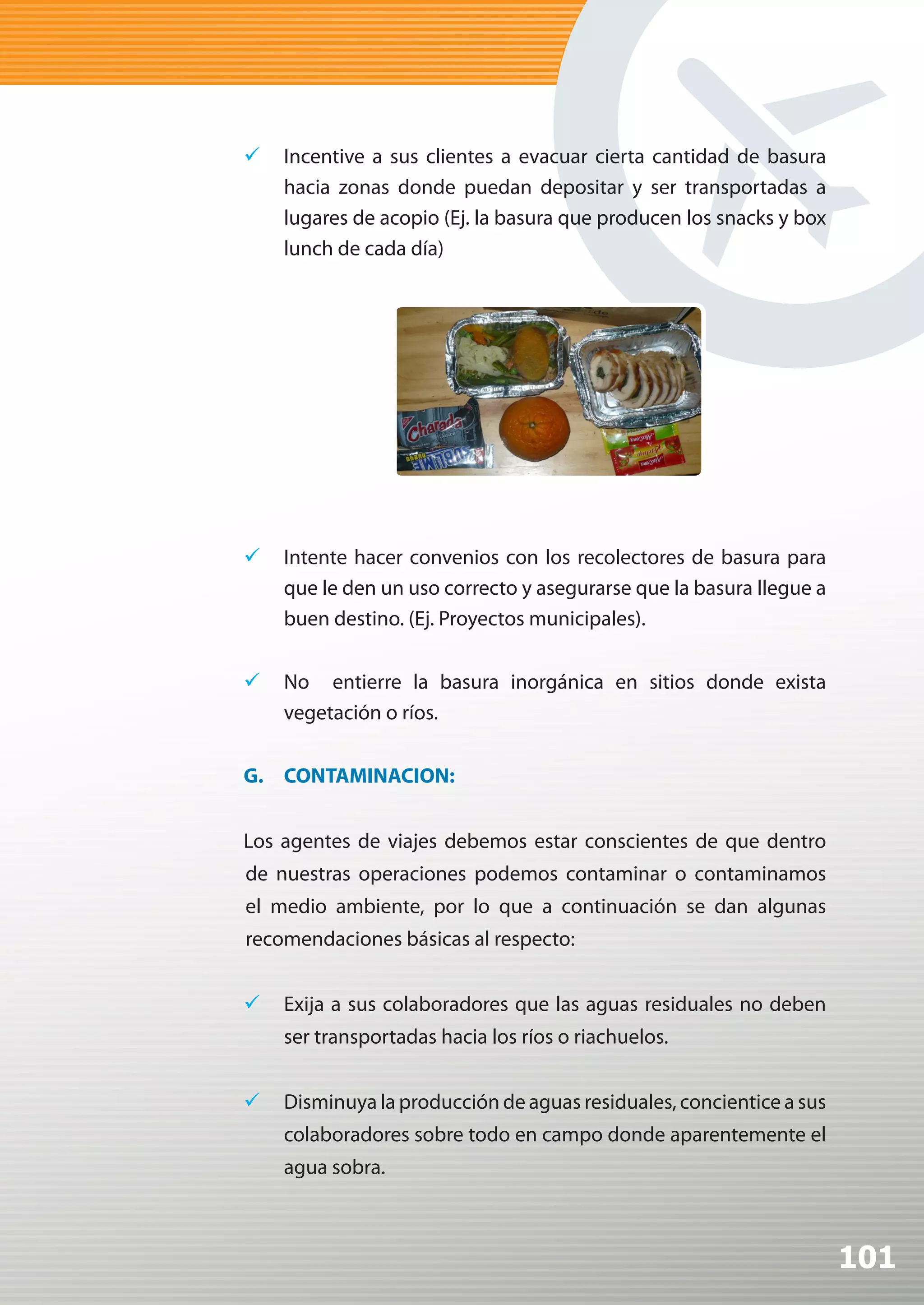 	 Incentive a sus clientes a evacuar cierta cantidad de basura
   hacia zonas donde puedan depositar y ser transportadas a
   lugares de acopio (Ej. la basura que producen los snacks y box
   lunch de cada día)




	 Intente hacer convenios con los recolectores de basura para
   que le den un uso correcto y asegurarse que la basura llegue a
   buen destino. (Ej. Proyectos municipales).


	 No entierre la basura inorgánica en sitios donde exista
   vegetación o ríos.


G. CONTAMINACION:


Los agentes de viajes debemos estar conscientes de que dentro
de nuestras operaciones podemos contaminar o contaminamos
el medio ambiente, por lo que a continuación se dan algunas
recomendaciones básicas al respecto:


	 Exija a sus colaboradores que las aguas residuales no deben
    ser transportadas hacia los ríos o riachuelos.


	 Disminuya la producción de aguas residuales, concientice a sus
    colaboradores sobre todo en campo donde aparentemente el
    agua sobra.



                                                                    101
 