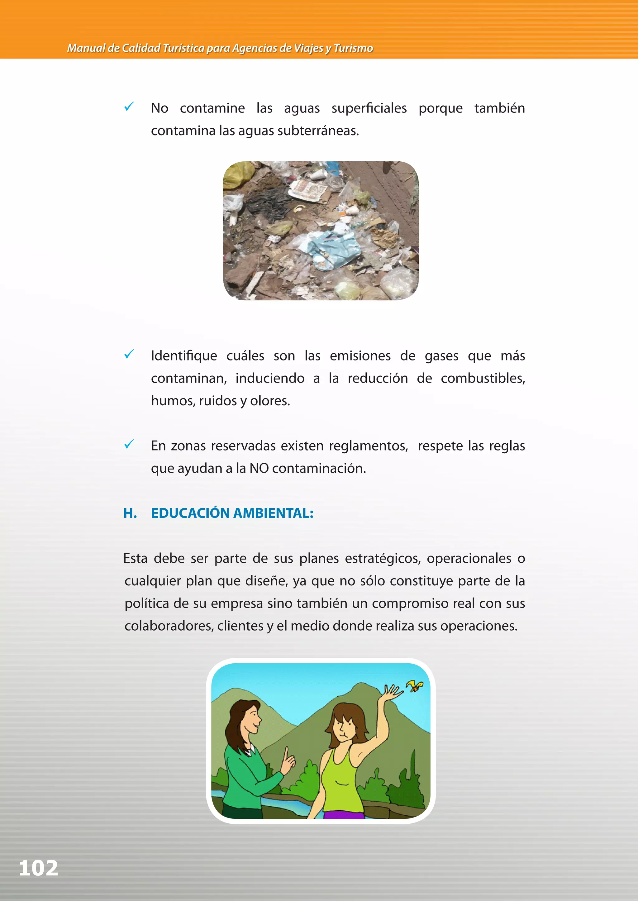 Manual de Calidad Turística para Agencias de Viajes y Turismo




                 	 No contamine las aguas superficiales porque también
                      contamina las aguas subterráneas.




                 	 Identifique cuáles son las emisiones de gases que más
                      contaminan, induciendo a la reducción de combustibles,
                      humos, ruidos y olores.


                 	 En zonas reservadas existen reglamentos, respete las reglas
                      que ayudan a la NO contaminación.


                 H. EDUCACIÓN AMBIENTAL:


                 Esta debe ser parte de sus planes estratégicos, operacionales o
                 cualquier plan que diseñe, ya que no sólo constituye parte de la
                 política de su empresa sino también un compromiso real con sus
                 colaboradores, clientes y el medio donde realiza sus operaciones.




102
 